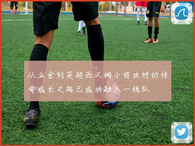 从业余到英超西汉姆小将坎特的传奇成长之路已成功融入一线队