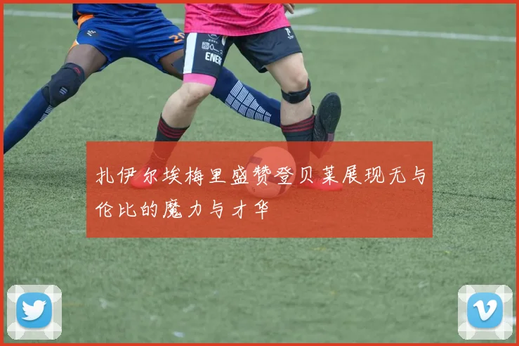 扎伊尔埃梅里盛赞登贝莱展现无与伦比的魔力与才华