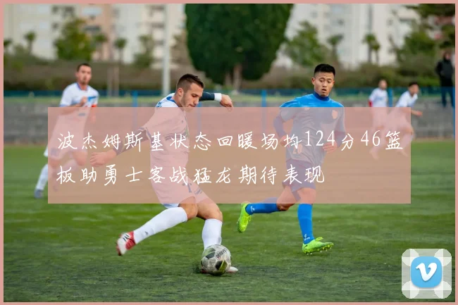 波杰姆斯基状态回暖场均124分46篮板助勇士客战猛龙期待表现