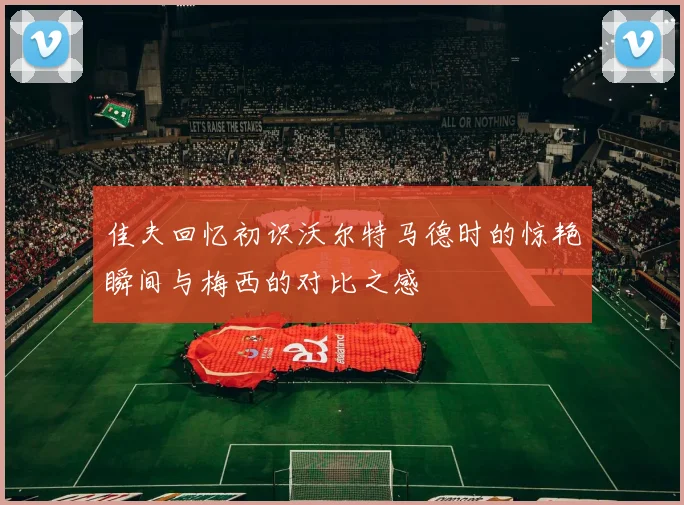 佳夫回忆初识沃尔特马德时的惊艳瞬间与梅西的对比之感