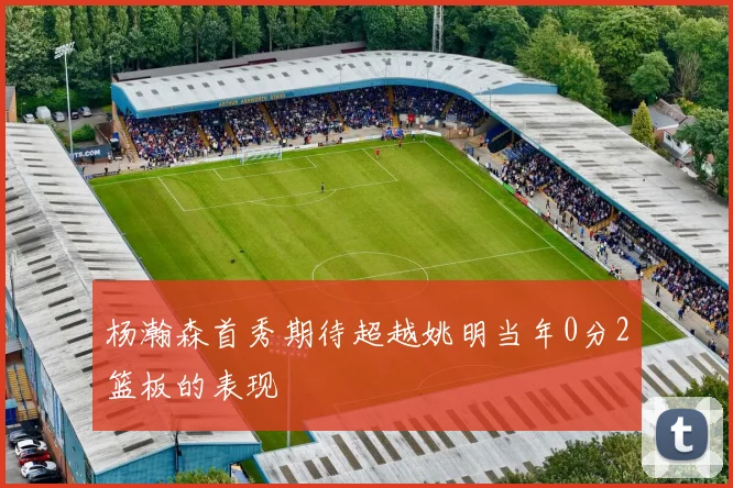 杨瀚森首秀期待超越姚明当年0分2篮板的表现