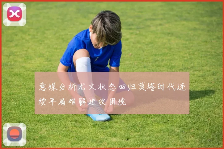 意媒分析尤文状态回归莫塔时代连续平局难解进攻困境
