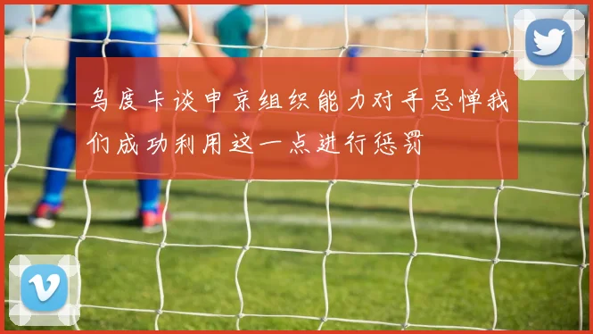 乌度卡谈申京组织能力对手忌惮我们成功利用这一点进行惩罚