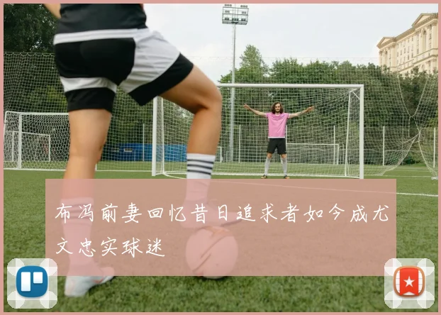 布冯前妻回忆昔日追求者如今成尤文忠实球迷