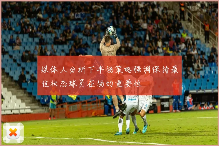 媒体人分析下半场策略强调保持最佳状态球员在场的重要性