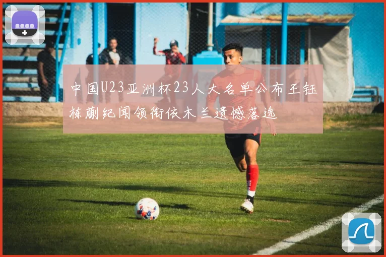 中国U23亚洲杯23人大名单公布王钰栋蒯纪闻领衔依木兰遗憾落选