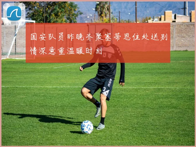 国安队员昨晚齐聚塞蒂恩住处送别情深意重温暖时刻