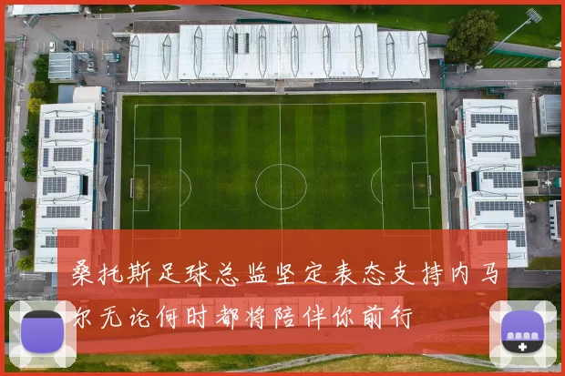 桑托斯足球总监坚定表态支持内马尔无论何时都将陪伴你前行