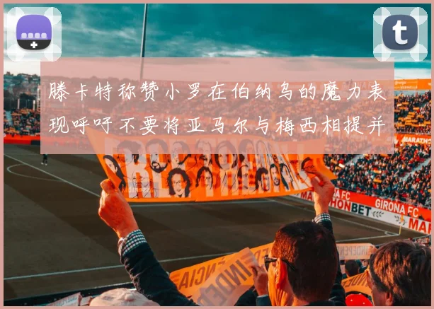 滕卡特称赞小罗在伯纳乌的魔力表现呼吁不要将亚马尔与梅西相提并论