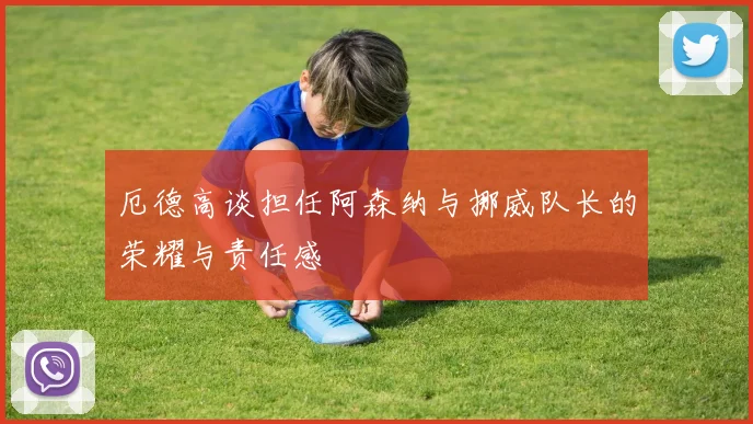 厄德高谈担任阿森纳与挪威队长的荣耀与责任感