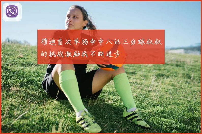 穆迪首次单场命中八记三分球叔叔的挑战激励我不断进步