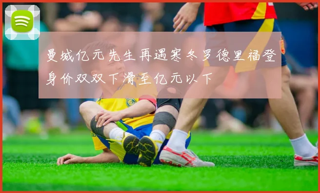 曼城亿元先生再遇寒冬罗德里福登身价双双下滑至亿元以下