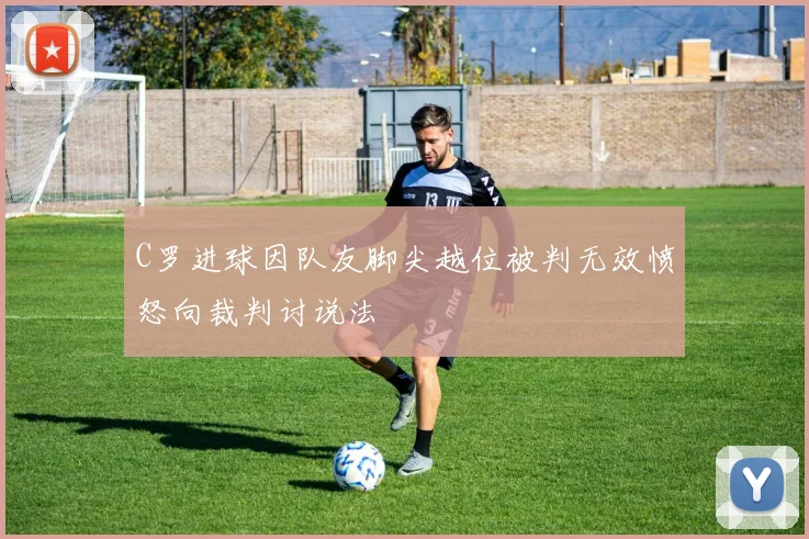 C罗进球因队友脚尖越位被判无效愤怒向裁判讨说法