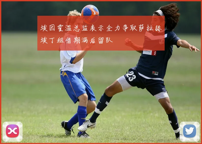 埃因霍温总监表示全力争取萨拉赫埃丁租借期满后留队