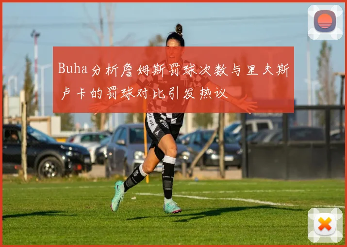 Buha分析詹姆斯罚球次数与里夫斯卢卡的罚球对比引发热议