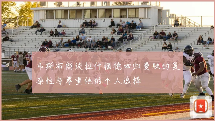 韦斯布朗谈拉什福德回归曼联的复杂性与尊重他的个人选择