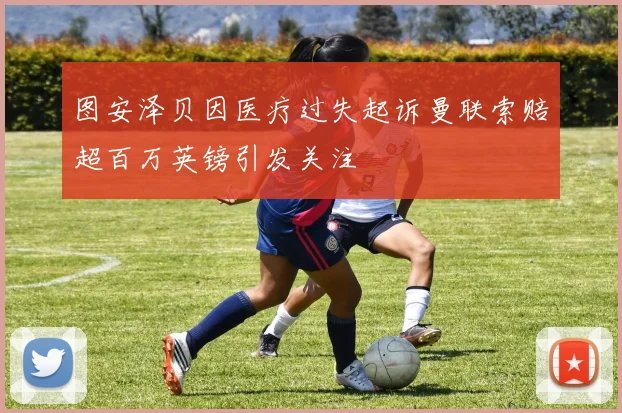 图安泽贝因医疗过失起诉曼联索赔超百万英镑引发关注