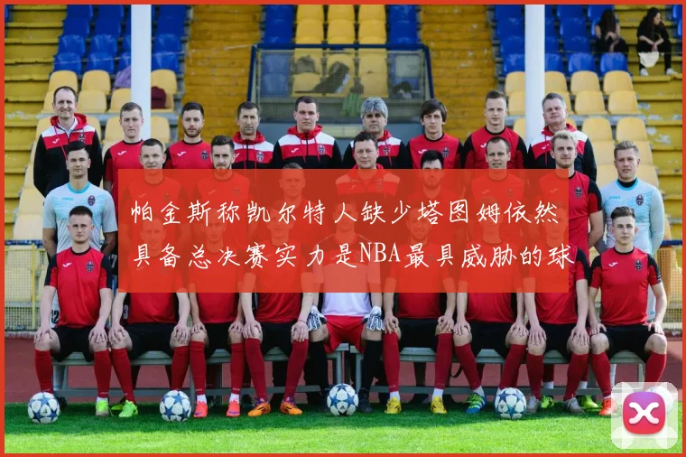 帕金斯称凯尔特人缺少塔图姆依然具备总决赛实力是NBA最具威胁的球队