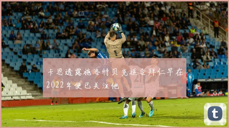 卡恩透露施洛特贝克适合拜仁早在2022年便已关注他