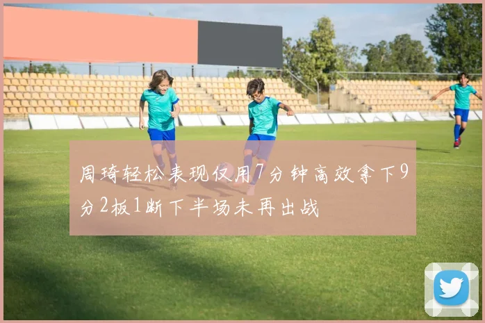 周琦轻松表现仅用7分钟高效拿下9分2板1断下半场未再出战