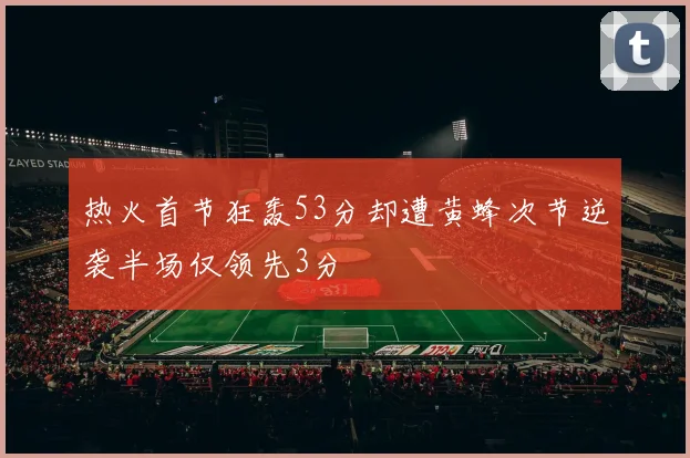 热火首节狂轰53分却遭黄蜂次节逆袭半场仅领先3分