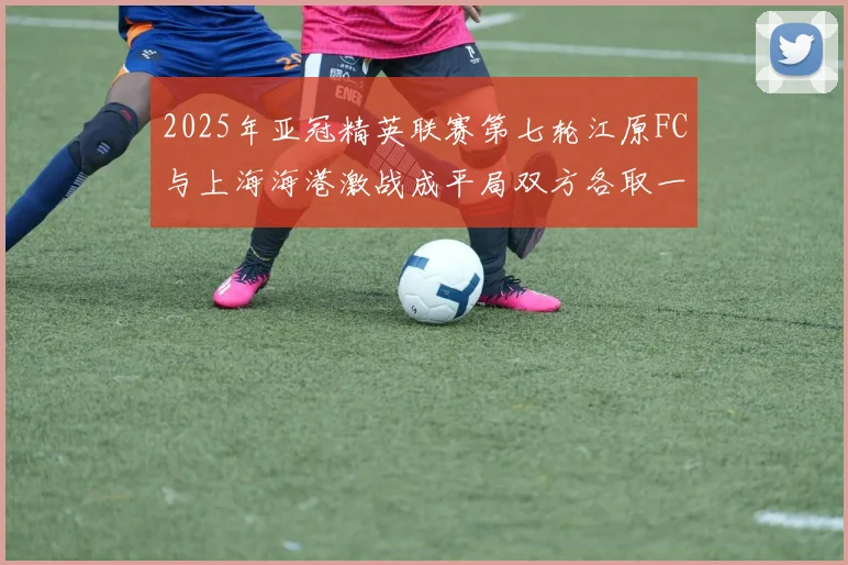 2025年亚冠精英联赛第七轮江原FC与上海海港激战成平局双方各取一分