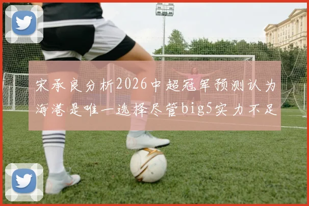 宋承良分析2026中超冠军预测认为海港是唯一选择尽管big5实力不足